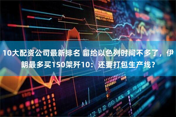 10大配资公司最新排名 留给以色列时间不多了，伊朗最多买150架歼10：还要打包生产线？