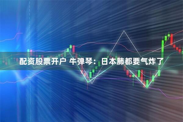 配资股票开户 牛弹琴：日本肺都要气炸了