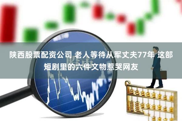 陕西股票配资公司 老人等待从军丈夫77年 这部短剧里的六件文物惹哭网友