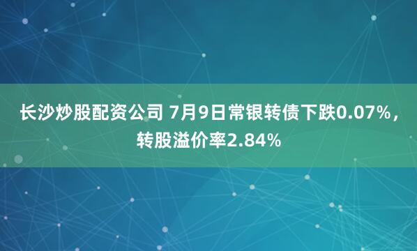 长沙炒股配资公司 7月9日常银转债下跌0.07%，转股溢价率2.84%