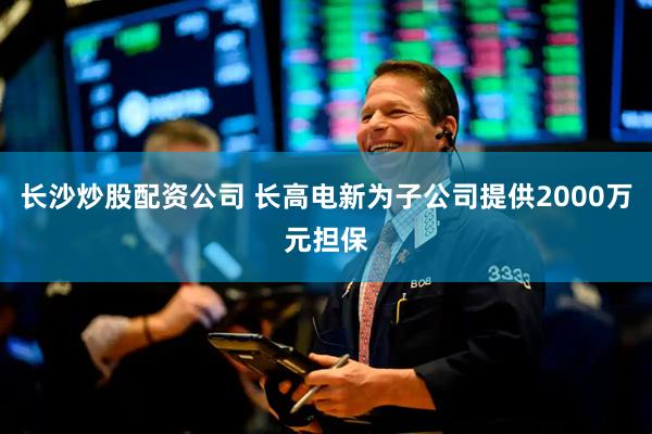 长沙炒股配资公司 长高电新为子公司提供2000万元担保