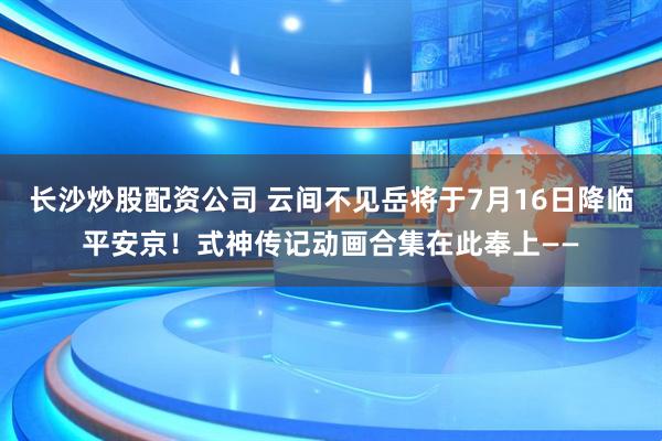 长沙炒股配资公司 云间不见岳将于7月16日降临平安京！式神传记动画合集在此奉上——