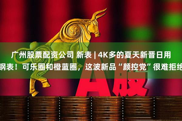 广州股票配资公司 新表 | 4K多的夏天新晋日用钢表！可乐圈和橙蓝圈，这波新品“颜控党”很难拒绝