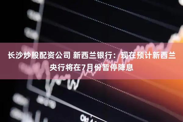 长沙炒股配资公司 新西兰银行：现在预计新西兰央行将在7月份暂停降息