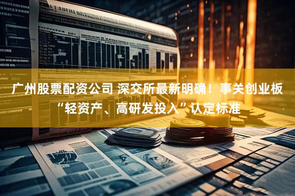 广州股票配资公司 深交所最新明确！事关创业板“轻资产、高研发投入”认定标准