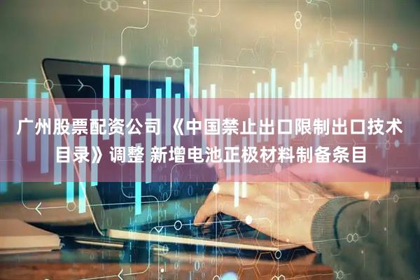 广州股票配资公司 《中国禁止出口限制出口技术目录》调整 新增电池正极材料制备条目