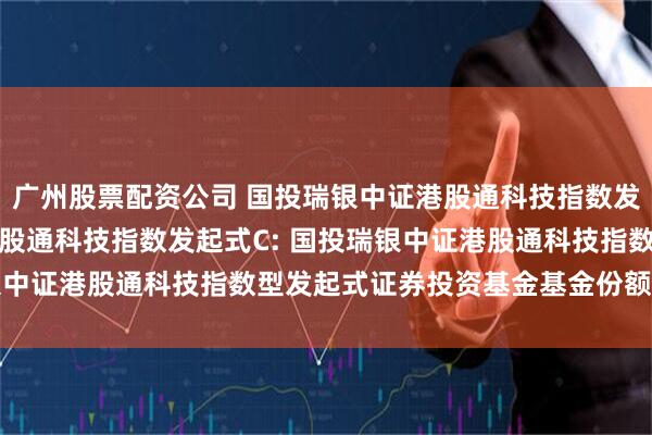 广州股票配资公司 国投瑞银中证港股通科技指数发起式A,国投瑞银中证港股通科技指数发起式C: 国投瑞银中证港股通科技指数型发起式证券投资基金基金份额发售公告