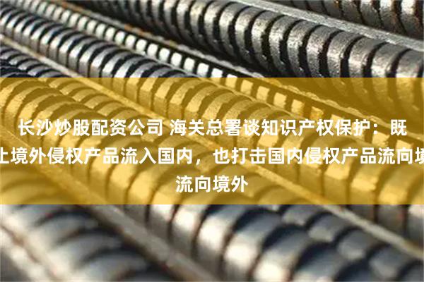 长沙炒股配资公司 海关总署谈知识产权保护：既阻止境外侵权产品流入国内，也打击国内侵权产品流向境外