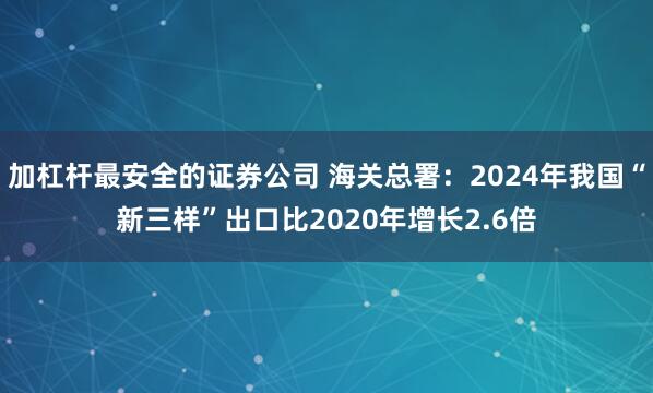 加杠杆最安全的证券公司 海关总署：2024年我国“新三样”出口比2020年增长2.6倍