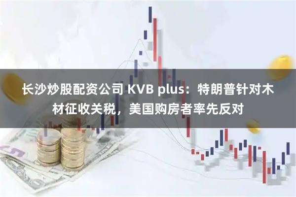 长沙炒股配资公司 KVB plus：特朗普针对木材征收关税，美国购房者率先反对