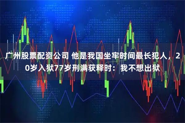 广州股票配资公司 他是我国坐牢时间最长犯人，20岁入狱77岁刑满获释时：我不想出狱