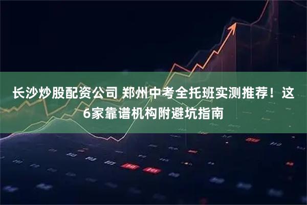 长沙炒股配资公司 郑州中考全托班实测推荐！这6家靠谱机构附避坑指南