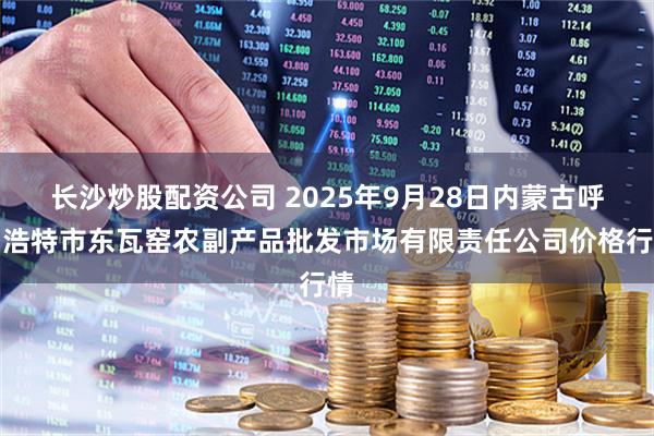 长沙炒股配资公司 2025年9月28日内蒙古呼和浩特市东瓦窑农副产品批发市场有限责任公司价格行情