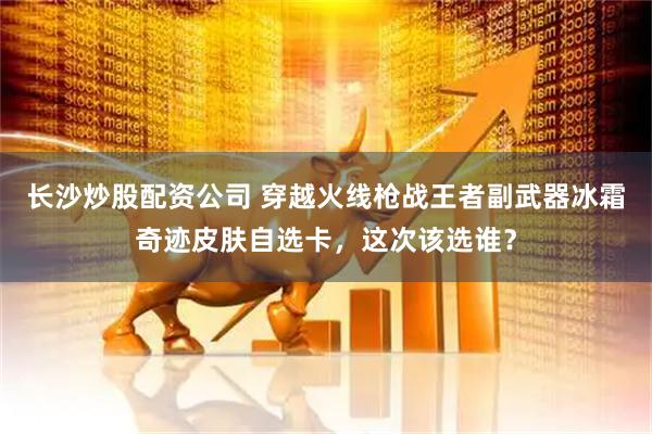 长沙炒股配资公司 穿越火线枪战王者副武器冰霜奇迹皮肤自选卡，这次该选谁？