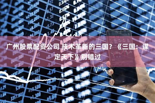 广州股票配资公司 技术革新的三国？《三国：谋定天下》别错过