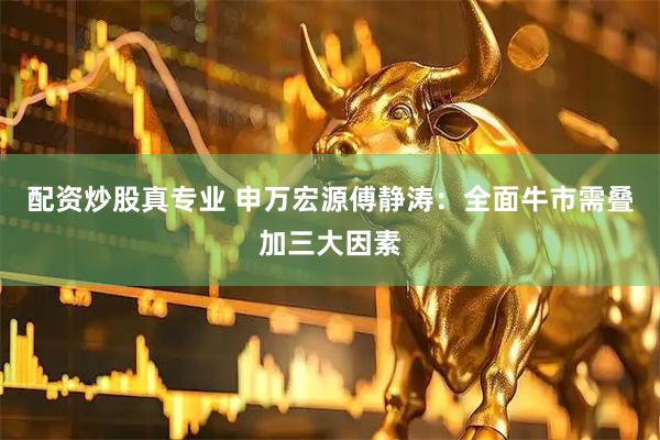 配资炒股真专业 申万宏源傅静涛：全面牛市需叠加三大因素