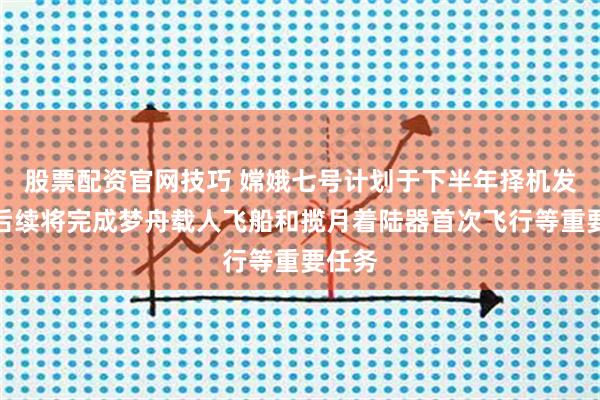 股票配资官网技巧 嫦娥七号计划于下半年择机发射！后续将完成梦舟载人飞船和揽月着陆器首次飞行等重要任务