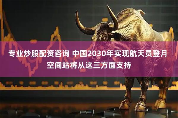 专业炒股配资咨询 中国2030年实现航天员登月 空间站将从这三方面支持